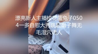 漂亮新人主播校花蓝兔子0504一多自慰大秀跳起扇子舞无毛湿穴诱人