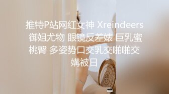 推特P站网红女神 Xreindeers 御姐尤物 眼镜反差婊 巨乳蜜桃臀 多姿势口交乳交啪啪交媾被日