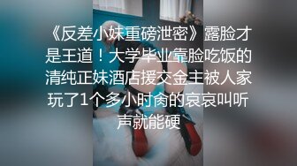 《反差小妹重磅泄密》露脸才是王道！大学毕业靠脸吃饭的清纯正妹酒店援交金主被人家玩了1个多小时肏的哀哀叫听声就能硬