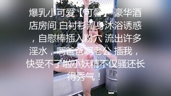 爆乳小可爱【可馨】 豪华酒店房间 白衬衫湿身沐浴诱惑，自慰棒插入粉穴 流出许多淫水，啊爸爸啊老公 插我，快受不了啦小妖精不仅骚还长得秀气！