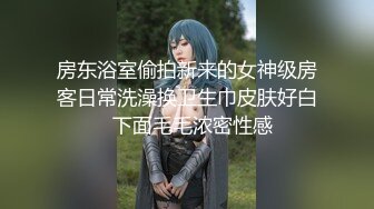 房东浴室偷拍新来的女神级房客日常洗澡换卫生巾皮肤好白  下面毛毛浓密性感