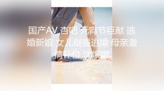 国产AV 杏吧 元宵节巨献 逃婚新娘 女儿倔强逃婚 母亲激情补位 沈娜娜