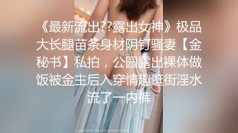 《最新流出??露出女神》极品大长腿苗条身材阴钉骚妻【金秘书】私拍，公园露出裸体做饭被金主后入穿情趣逛街淫水流了一内裤