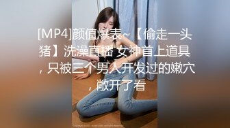 [MP4]颜值爆表~【偷走一头猪】洗澡直播 女神首上道具，只被三个男人开发过的嫩穴，敞开了看