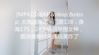 [MP4/ 586M]&nbsp;&nbsp; 大海浪探花，门票138，身高175，24岁极品外围女神，圆润美臀衬托腰线美炸了