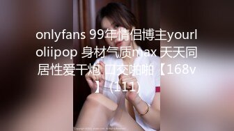 onlyfans 99年情侣博主yourloliipop 身材气质max 天天同居性爱干炮 口交啪啪【168v】 (111)