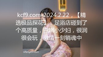 kcf9.com-2024.2.22，【精选极品探花】，足浴店碰到了个高质量，白嫩小少妇，很润很会玩，激情一刻销魂中