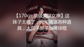 【170cm顶级美腿女神】这妹子太骚了，无毛骚逼各种道具，大茄子凳子腿棒球棍