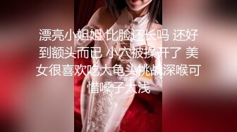 漂亮小姐姐 比脸还长吗 还好到额头而已 小穴被操开了 美女很喜欢吃大龟头挑战深喉可惜嗓子太浅