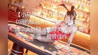 【小马寻花】门票138，3500网约极品外围女神，清纯脸庞，大长腿，翘臀美乳，超清画质，撸管佳作