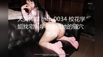 天美传媒 tmp 0034 校花学姐找宅男学弟修理她的骚穴 湘湘