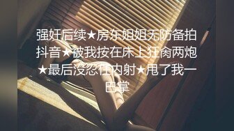 强奸后续★房东姐姐无防备拍抖音★被我按在床上狂肏两炮★最后没忍住内射★甩了我一巴掌