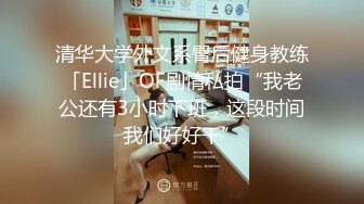 清华大学外文系臀后健身教练「Ellie」OF剧情私拍“我老公还有3小时下班，这段时间我们好好干”