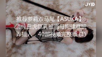 推荐萝莉双马尾【ASUKA】 清纯白虎巨乳被当母狗肆意玩弄插入，40部视频完整版 (1)