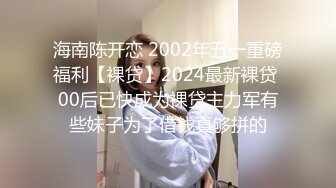 海南陈开恋 2002年五一重磅福利【裸贷】2024最新裸贷 00后已快成为裸贷主力军有些妹子为了借钱真够拼的