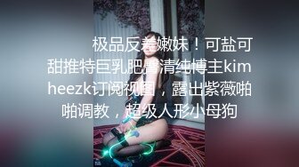 ⚫️⚫️极品反差嫩妹！可盐可甜推特巨乳肥臀清纯博主kimheezk订阅视图，露出紫薇啪啪调教，超级人形小母狗