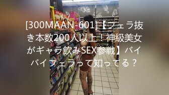 [300MAAN-601]【フェラ抜き本数200人以上！神級美女がギャラ飲みSEX参戦】バイバイフェラって知ってる？