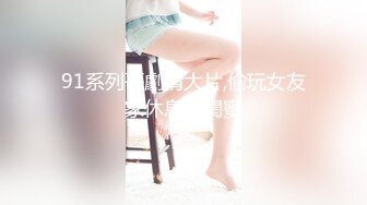 91系列哥劇情大片,偷玩女友家休息的閨蜜