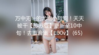 万中无一的尤物小母狗！天天被干【苏苏豆】更新至10中旬！去重合集【100v】 (65)