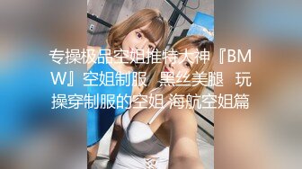 专操极品空姐推特大神『BMW』空姐制服⭐黑丝美腿⭐玩操穿制服的空姐 海航空姐篇