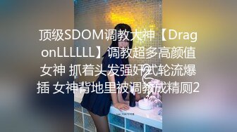 顶级SDOM调教大神【DragonLLLLLL】调教超多高颜值女神 抓着头发强奸式轮流爆插 女神背地里被调教成精厕2