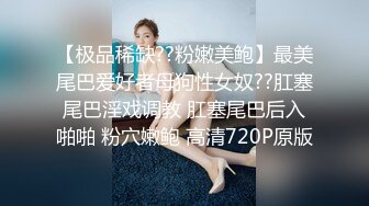 【极品稀缺??粉嫩美鲍】最美尾巴爱好者母狗性女奴??肛塞尾巴淫戏调教 肛塞尾巴后入啪啪 粉穴嫩鲍 高清720P原版