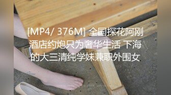 [MP4/ 376M] 全国探花阿刚酒店约炮只为奢华生活 下海的大三清纯学妹兼职外围女