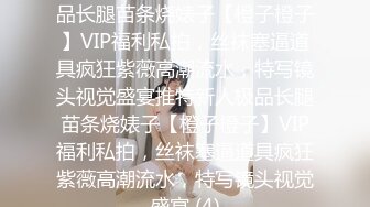 ★☆稀缺资源☆★推特新人极品长腿苗条烧婊子【橙子橙子】VIP福利私拍，丝袜塞逼道具疯狂紫薇高潮流水，特写镜头视觉盛宴推特新人极品长腿苗条烧婊子【橙子橙子】VIP福利私拍，丝袜塞逼道具疯狂紫薇高潮流水，特写镜头视觉盛宴 (4)