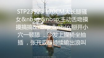 STP23923 170CM大长腿骚女&nbsp;&nbsp;主动舌吻摸摸搞搞&nbsp;&nbsp;掰开小穴一顿舔 ，沙发上操骑坐抽插 ，张开双腿持续输出浪叫