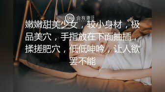 嫩嫩甜美少女，较小身材，极品美穴，手指放在下面抽插，揉搓肥穴，低低呻吟，让人欲罢不能