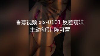 香蕉视频 xjx-0101 反差萌妹主动勾引-陈可萱