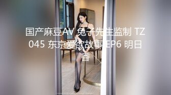 国产麻豆AV 兔子先生监制 TZ045 东京爱欲故事 EP6 明日香