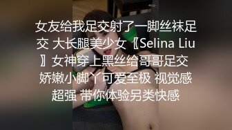 女友给我足交射了一脚丝袜足交 大长腿美少女〖Selina Liu〗女神穿上黑丝给哥哥足交 娇嫩小脚丫可爱至极 视觉感超强 带你体验另类快感