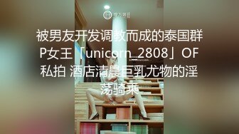 被男友开发调教而成的泰国群P女王「unicorn_2808」OF私拍 酒店清晨巨乳尤物的淫荡骑乘