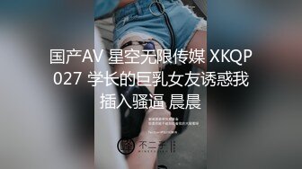 国产AV 星空无限传媒 XKQP027 学长的巨乳女友诱惑我插入骚逼 晨晨