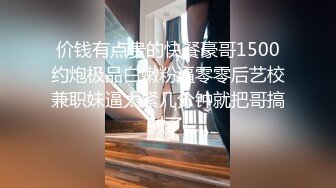 价钱有点贵的快餐豪哥1500约炮极品白嫩粉逼零零后艺校兼职妹逼太紧几分钟就把哥搞射了!