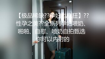 【极品稀缺??孕妇也疯狂】??性孕之美??全系列孕妇喂奶、啪啪、自慰、喷奶自拍甄选 你可以内射的