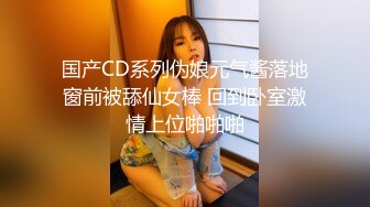 国产CD系列伪娘元气酱落地窗前被舔仙女棒 回到卧室激情上位啪啪啪