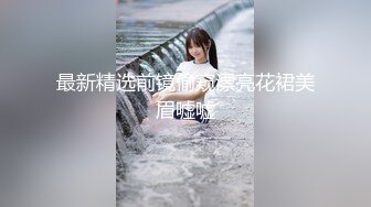 最新精选前镜偷窥漂亮花裙美眉嘘嘘