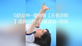 G奶女神~蜜桃臀【茶香浓郁】道具自慰~白浆冒泡~尿尿！