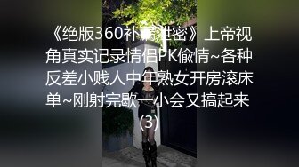 《绝版360补漏泄密》上帝视角真实记录情侣PK偸情~各种反差小贱人中年熟女开房滚床单~刚射完歇一小会又搞起来 (3)