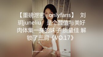 【重磅泄密✨onlyfans】⭐刘玥juneliu⭐ 是个颜值与美好肉体集一身的妹子 质量佳 解锁了三洞《VO.17》